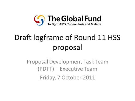 Draft logframe of Round 11 HSS proposal Proposal Development Task Team (PDTT) – Executive Team Friday, 7 October 2011.