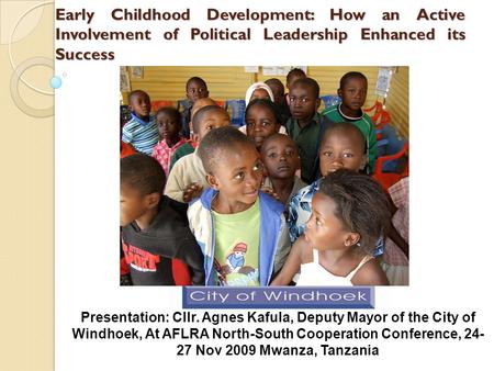 Early Childhood Development: How an Active Involvement of Political Leadership Enhanced its Success Presentation: Cllr. Agnes Kafula, Deputy Mayor of the.