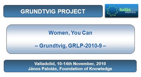 GRUNDTVIG PROJECT Women, You Can – Grundtvig, GRLP-2010-9 – Valladolid, 10-14th November, 2010 János Palotás, Foundation of Knowledge.