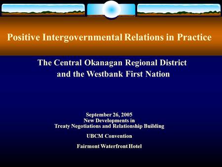 Positive Intergovernmental Relations in Practice September 26, 2005 New Developments in Treaty Negotiations and Relationship Building UBCM Convention Fairmont.