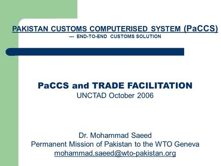 PAKISTAN CUSTOMS COMPUTERISED SYSTEM (PaCCS) --- END-TO-END CUSTOMS SOLUTION PaCCS and TRADE FACILITATION UNCTAD October 2006 Dr. Mohammad Saeed Permanent.