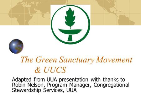 The Green Sanctuary Movement & UUCS Adapted from UUA presentation with thanks to Robin Nelson, Program Manager, Congregational Stewardship Services, UUA.