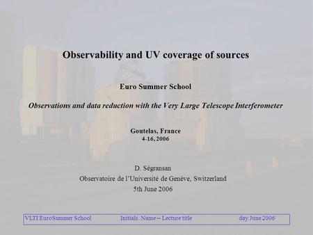 VLTI EuroSummer Schoolday June 2006Initials. Name -- Lecture title Observability and UV coverage of sources Euro Summer School Observations and data reduction.