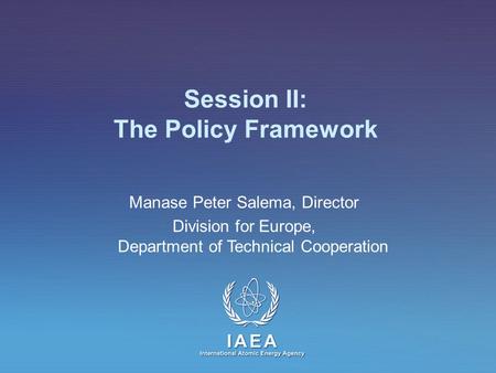 IAEA International Atomic Energy Agency Session II: The Policy Framework Manase Peter Salema, Director Division for Europe, Department of Technical Cooperation.