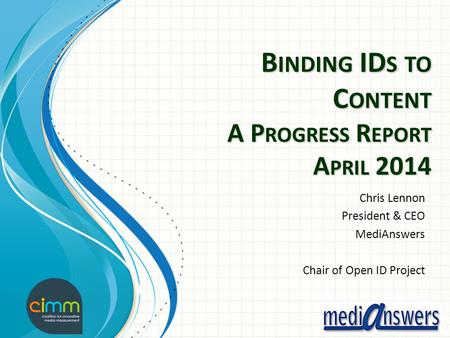 B INDING ID S TO C ONTENT A P ROGRESS R EPORT A PRIL 2014 Chris Lennon President & CEO MediAnswers Chair of Open ID Project.