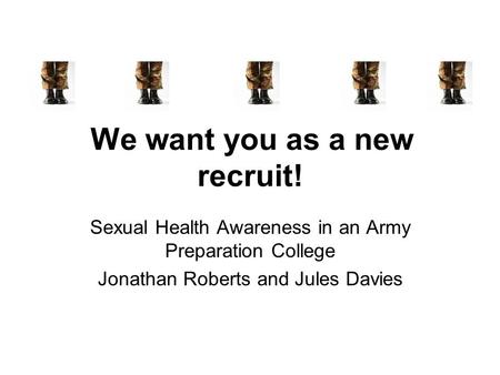 We want you as a new recruit! Sexual Health Awareness in an Army Preparation College Jonathan Roberts and Jules Davies.