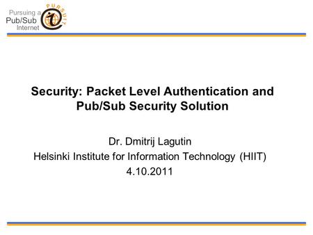 Security: Packet Level Authentication and Pub/Sub Security Solution Dr. Dmitrij Lagutin Helsinki Institute for Information Technology (HIIT) 4.10.2011.