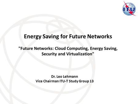 Dr. Leo Lehmann Vice Chairman ITU-T Study Group 13 Energy Saving for Future Networks Future Networks: Cloud Computing, Energy Saving, Security and Virtualization