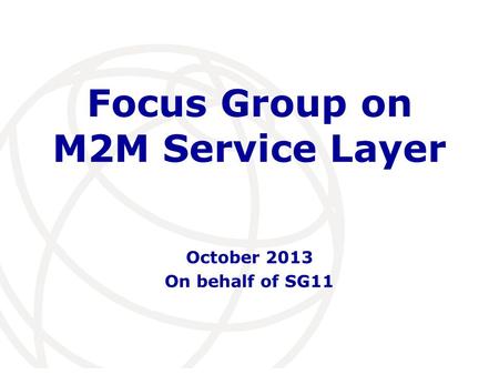 International Telecommunication Union Focus Group on M2M Service Layer October 2013 On behalf of SG11.