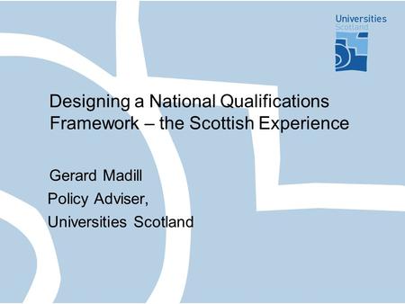 Designing a National Qualifications Framework – the Scottish Experience Gerard Madill Policy Adviser, Universities Scotland.