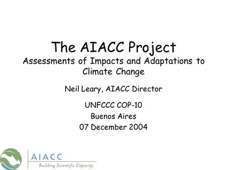 The AIACC Project Assessments of Impacts and Adaptations to Climate Change Neil Leary, AIACC Director UNFCCC COP-10 Buenos Aires 07 December 2004.