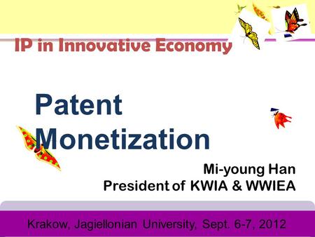 Mi-young Han President of KWIA & WWIEA Krakow, Jagiellonian University, Sept. 6-7, 2012 Patent Monetization IP in Innovative Economy.