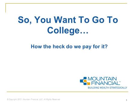 © Copyright 2013 Mountain Financial, LLC. All Rights Reserved 1 So, You Want To Go To College… How the heck do we pay for it?