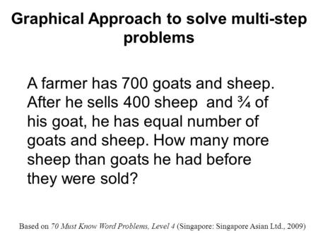 Graphical Approach to solve multi-step problems A farmer has 700 goats and sheep. After he sells 400 sheep and ¾ of his goat, he has equal number of goats.