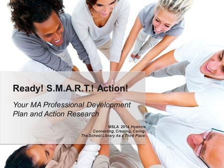 Your MA Professional Development Plan and Action Research Ready! S.M.A.R.T.! Action! MSLA 2014, Hyannis Connecting, Creating, Caring: The School Library.