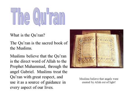 What is the Qu’ran? The Qu’ran is the sacred book of the Muslims. Muslims believe that the Qu’ran is the direct word of Allah to the Prophet Muhammad,