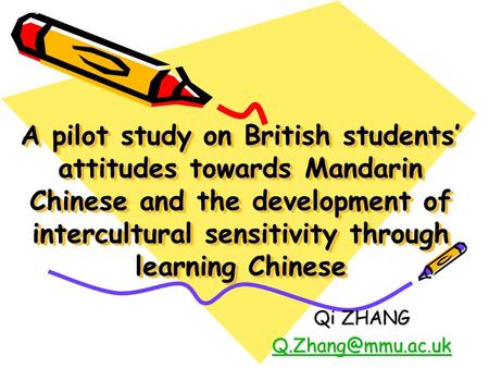 A pilot study on British students’ attitudes towards Mandarin Chinese and the development of intercultural sensitivity through learning Chinese Qi ZHANG.