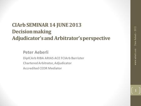 CIArb SEMINAR 14 JUNE 2013 Decision making Adjudicator’s and Arbitrator’s perspective Peter Aeberli DipICArb RIBA ARIAS ACE FCIArb Barrister Chartered.