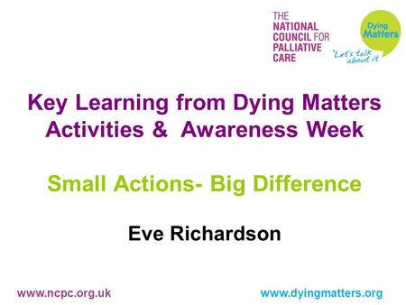 Www.ncpc.org.uk www.dyingmatters.org Key Learning from Dying Matters Activities & Awareness Week Small Actions- Big Difference Eve Richardson.