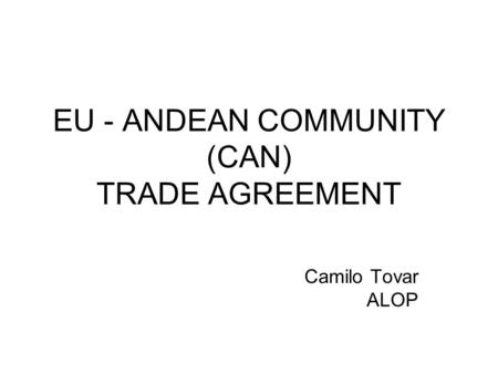 EU - ANDEAN COMMUNITY (CAN) TRADE AGREEMENT Camilo Tovar ALOP.