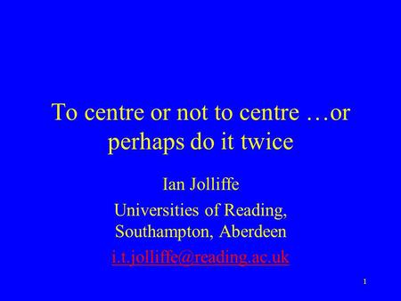 1 To centre or not to centre …or perhaps do it twice Ian Jolliffe Universities of Reading, Southampton, Aberdeen