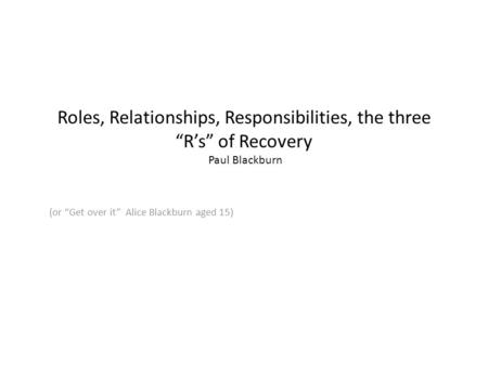 Roles, Relationships, Responsibilities, the three “R’s” of Recovery Paul Blackburn (or “Get over it” Alice Blackburn aged 15)