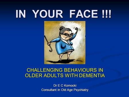 IN YOUR FACE !!! CHALLENGING BEHAVIOURS IN OLDER ADULTS WITH DEMENTIA Dr E C Komocki Consultant in Old Age Psychiatry.