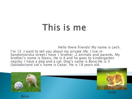 Hello there friends! My name is Lech. I’m 12.I want to tell you about my private life. I live in Sandomierska street.I have 1 brother,2 animals and parents.