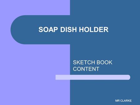 MR CLARKE SOAP DISH HOLDER SKETCH BOOK CONTENT. MR CLARKE PAGE:1 DATE DUE:16 th Sept Problem Identification Design Brief Specification Page should also.