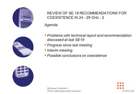 SE19 review, 27 April 2000 - 1 TTPCom, Harris Systems Limited, Wavtrace Inc. REVIEW OF SE 19 RECOMMENDATIONS FOR COEXISTENCE IN 24 - 29 GHz - 2 Agenda: