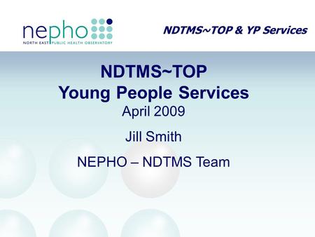 NDTMS~TOP & YP Services NDTMS~TOP Young People Services April 2009 Jill Smith NEPHO – NDTMS Team.