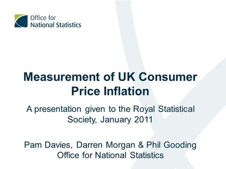 Measurement of UK Consumer Price Inflation A presentation given to the Royal Statistical Society, January 2011 Pam Davies, Darren Morgan & Phil Gooding.