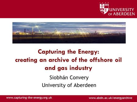 Www.abdn.ac.uk/energyarchive www.capturing-the-energy.org.uk Capturing the Energy: creating an archive of the offshore oil and gas industry Siobhán Convery.