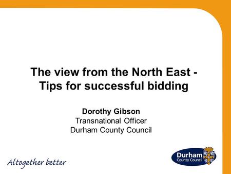 Dorothy Gibson Transnational Officer Durham County Council The view from the North East - Tips for successful bidding.