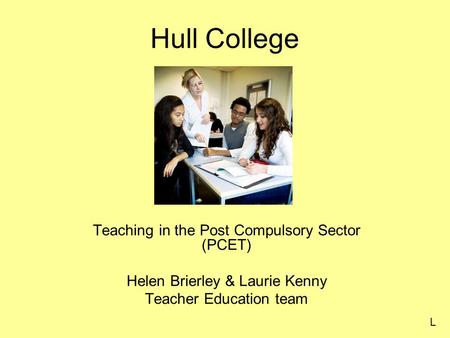 Hull College Teaching in the Post Compulsory Sector (PCET) Helen Brierley & Laurie Kenny Teacher Education team L.