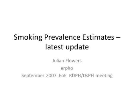 Smoking Prevalence Estimates – latest update Julian Flowers erpho September 2007 EoE RDPH/DsPH meeting.