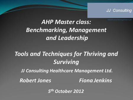 AHP Master class: Benchmarking, Management and Leadership Tools and Techniques for Thriving and Surviving JJ Consulting Healthcare Management Ltd. Robert.