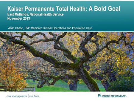 Kaiser Permanente Total Health: A Bold Goal East Midlands, National Health Service November 2013 Alide Chase, SVP Medicare Clinical Operations and Population.