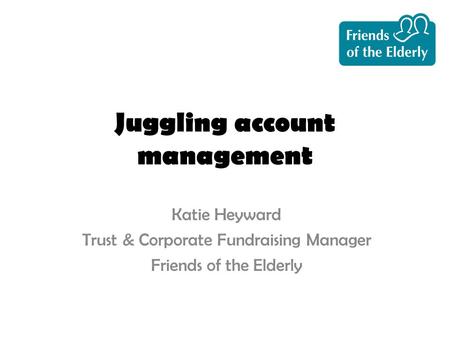 Juggling account management Katie Heyward Trust & Corporate Fundraising Manager Friends of the Elderly.