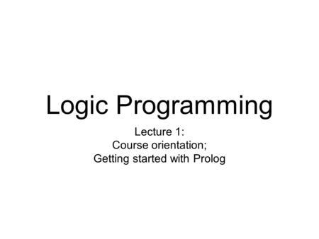 Logic Programming Lecture 1: Course orientation; Getting started with Prolog.