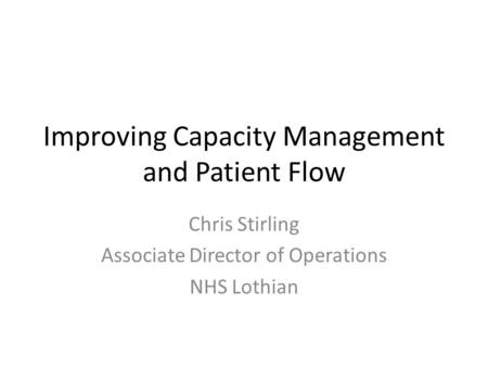 Improving Capacity Management and Patient Flow Chris Stirling Associate Director of Operations NHS Lothian.