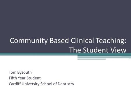 Community Based Clinical Teaching: The Student View Tom Bysouth Fifth Year Student Cardiff University School of Dentistry.