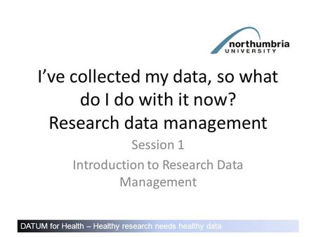 DATUM for Health – Healthy research needs healthy data I’ve collected my data, so what do I do with it now? Research data management Session 1 Introduction.