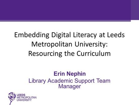 Embedding Digital Literacy at Leeds Metropolitan University: Resourcing the Curriculum Erin Nephin Library Academic Support Team Manager.