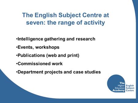 The English Subject Centre at seven: the range of activity Intelligence gathering and research Events, workshops Publications (web and print) Commissioned.