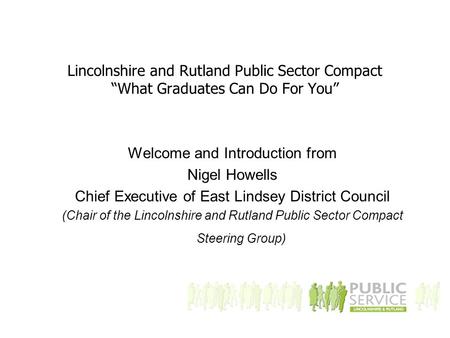 Lincolnshire and Rutland Public Sector Compact “What Graduates Can Do For You” Welcome and Introduction from Nigel Howells Chief Executive of East Lindsey.