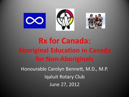 Rx for Canada: Aboriginal Education in Canada for Non-Aboriginals Honourable Carolyn Bennett, M.D., M.P. Iqaluit Rotary Club June 27, 2012.