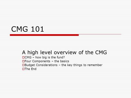 CMG 101 A high level overview of the CMG  CMG – how big is the fund?  Four Components – the basics  Budget Considerations – the key things to remember.