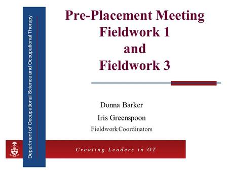 Department of Occupational Science and Occupational Therapy C r e a t i n g L e a d e r s i n O T Pre-Placement Meeting Fieldwork 1 and Fieldwork 3 Donna.