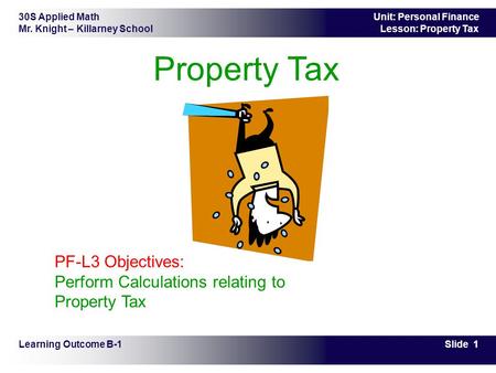 30S Applied Math Mr. Knight – Killarney School Slide 1 Unit: Personal Finance Lesson: Property Tax Property Tax Learning Outcome B-1 PF-L3 Objectives: